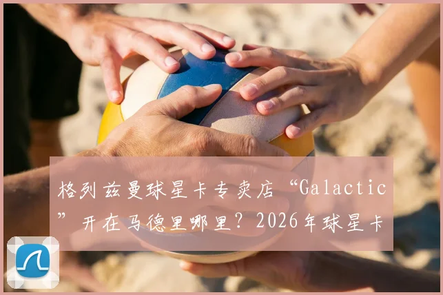 格列兹曼球星卡专卖店“Galactic”开在马德里哪里？2026年球星卡投资与足球明星副业盘点