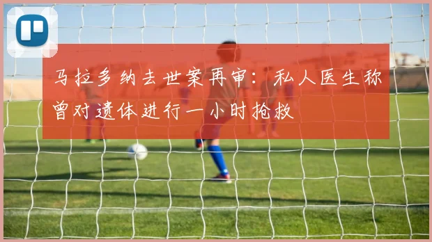 马拉多纳去世案再审：私人医生称曾对遗体进行一小时抢救