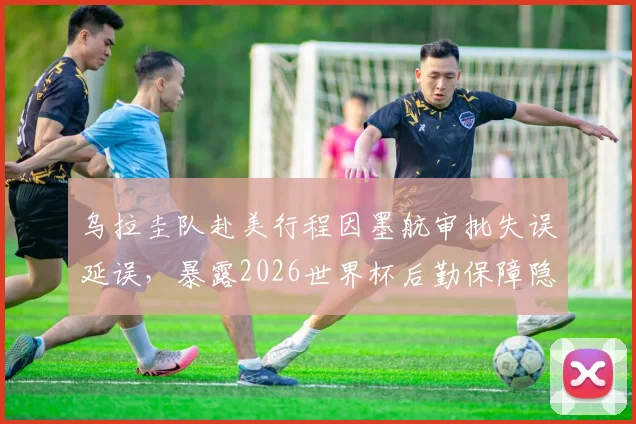 乌拉圭队赴美行程因墨航审批失误延误，暴露2026世界杯后勤保障隐患，球队交通预案成关键