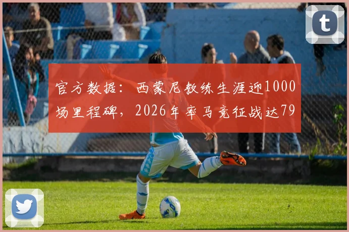 官方数据：西蒙尼教练生涯迎1000场里程碑，2026年率马竞征战达795场