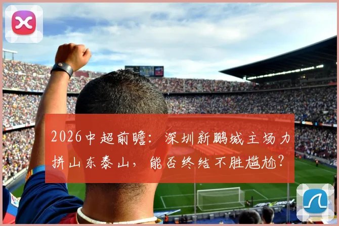 2026中超前瞻:深圳新鹏城主场力拼山东泰山,能否终结不胜尴尬?泰山强势冲击五连杀