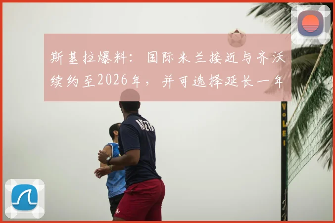 斯基拉爆料:国际米兰接近与齐沃续约至2026年,并可选择延长一年,合同细节披露