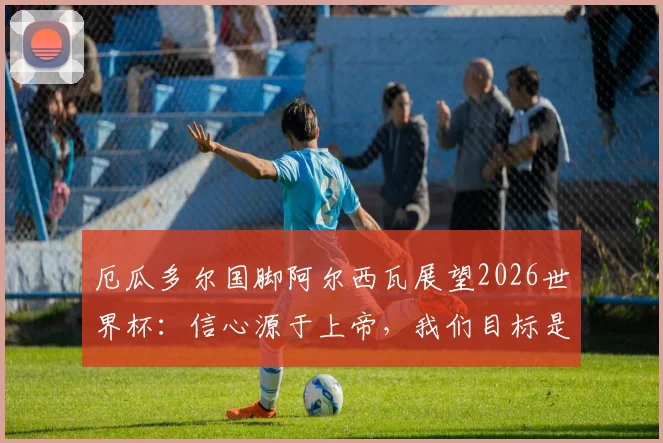 厄瓜多尔国脚阿尔西瓦展望2026世界杯：信心源于上帝，我们目标是战胜德国队