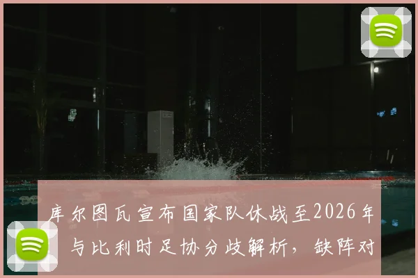 库尔图瓦宣布国家队休战至2026年：与比利时足协分歧解析，缺阵对欧洲杯影响几何？