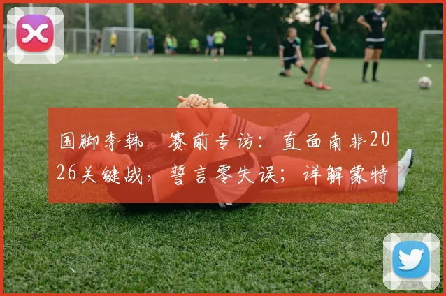 国脚李韩汎赛前专访：直面南非2026关键战，誓言零失误；详解蒙特雷湿热环境备战挑战
