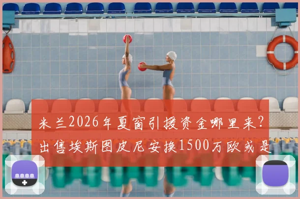 米兰2026年夏窗引援资金哪里来?出售埃斯图皮尼安换1500万欧或是关键一步