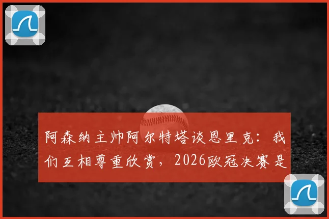 阿森纳主帅阿尔特塔谈恩里克：我们互相尊重欣赏，2026欧冠决赛是团队之战