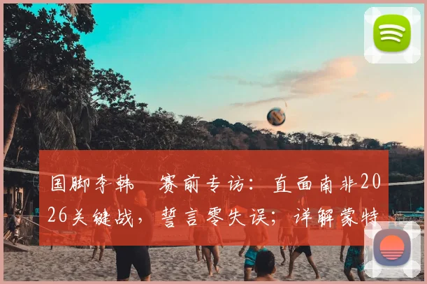 国脚李韩汎赛前专访：直面南非2026关键战，誓言零失误；详解蒙特雷湿热环境备战挑战