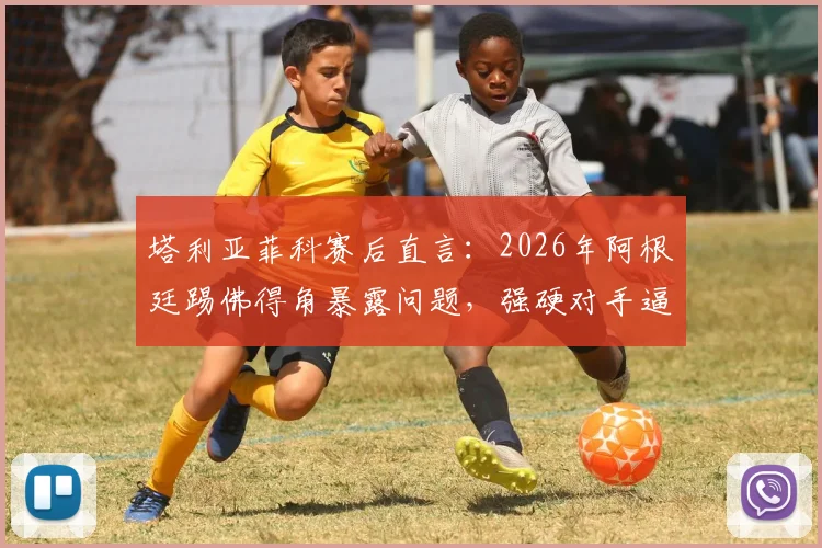 塔利亚菲科赛后直言：2026年阿根廷踢佛得角暴露问题，强硬对手逼我们自我批评