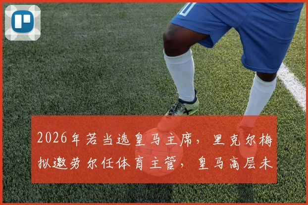 2026年若当选皇马主席，里克尔梅拟邀劳尔任体育主管，皇马高层未来架构猜想