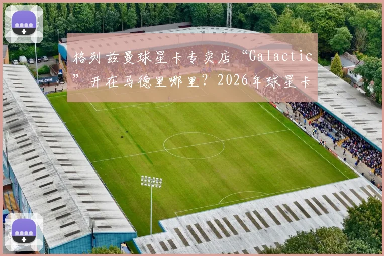 格列兹曼球星卡专卖店“Galactic”开在马德里哪里？2026年球星卡投资与足球明星副业盘点