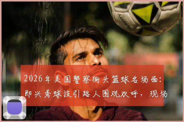 2026年美国警察街头篮球名场面：即兴秀球技引路人围观欢呼，现场氛围感直接拉满视频集锦