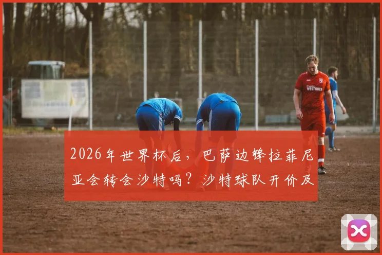 2026年世界杯后,巴萨边锋拉菲尼亚会转会沙特吗?沙特球队开价及年薪深度解析
