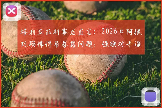 塔利亚菲科赛后直言:2026年阿根廷踢佛得角暴露问题,强硬对手逼我们自我批评