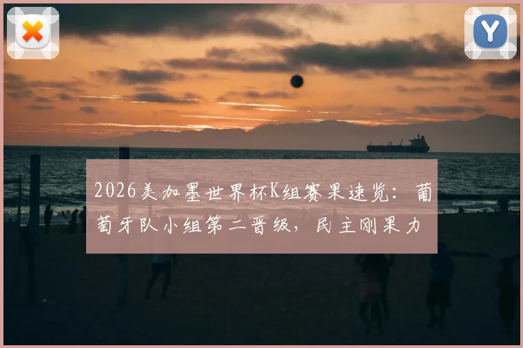 2026美加墨世界杯K组赛果速览：葡萄牙队小组第二晋级，民主刚果力压韩国出线，孙兴慜遗憾告别