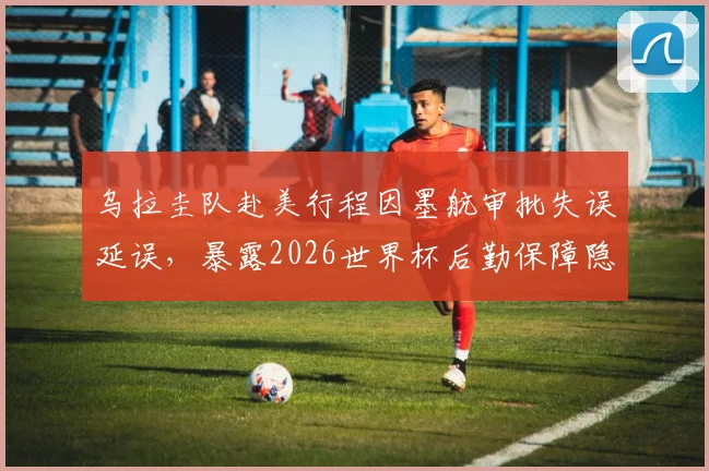 乌拉圭队赴美行程因墨航审批失误延误，暴露2026世界杯后勤保障隐患，球队交通预案成关键