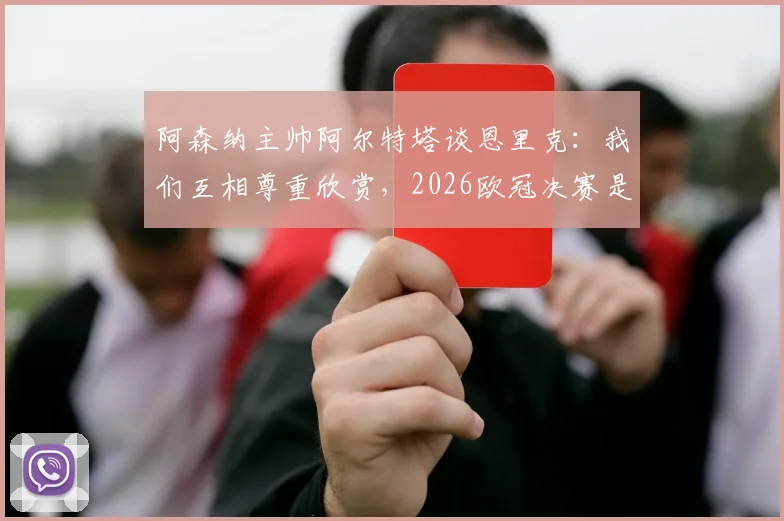阿森纳主帅阿尔特塔谈恩里克：我们互相尊重欣赏，2026欧冠决赛是团队之战