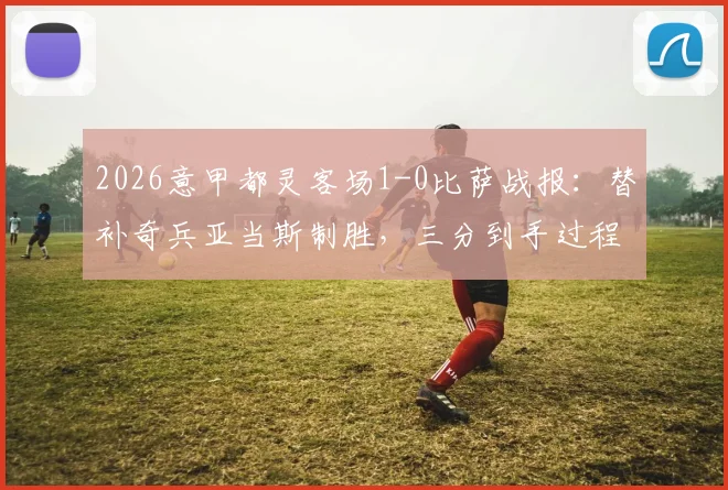 2026意甲都灵客场1-0比萨战报：替补奇兵亚当斯制胜，三分到手过程解析