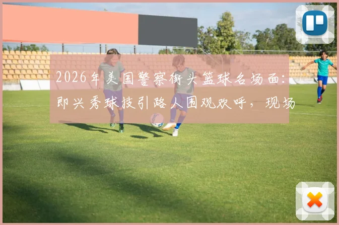 2026年美国警察街头篮球名场面：即兴秀球技引路人围观欢呼，现场氛围感直接拉满视频集锦