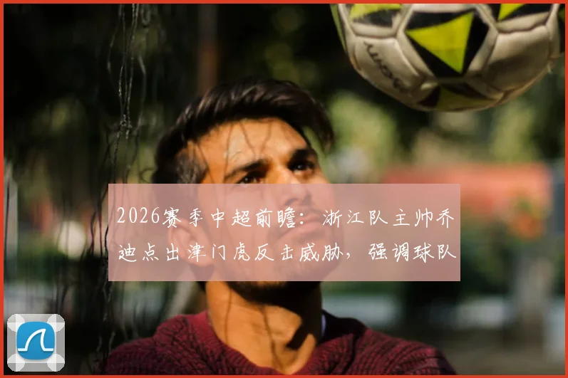 2026赛季中超前瞻：浙江队主帅乔迪点出津门虎反击威胁，强调球队需改善开场慢热先丢球痼疾