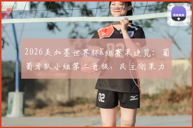 2026美加墨世界杯K组赛果速览：葡萄牙队小组第二晋级，民主刚果力压韩国出线，孙兴慜遗憾告别