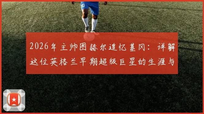 2026年主帅图赫尔追忆基冈：详解这位英格兰早期超级巨星的生涯与技术，附球迷热议话题