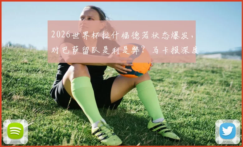 2026世界杯拉什福德若状态爆发,对巴萨留队是利是弊?马卡报深度剖析其未来去向关键因素
