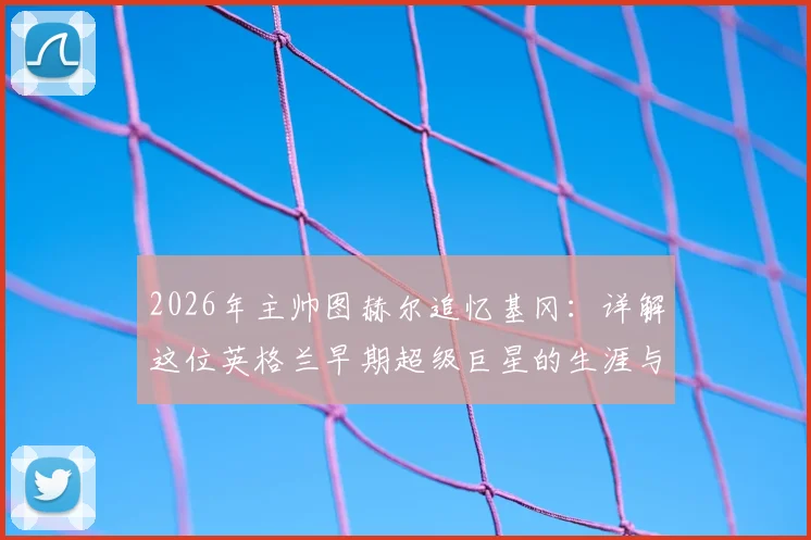 2026年主帅图赫尔追忆基冈：详解这位英格兰早期超级巨星的生涯与技术，附球迷热议话题