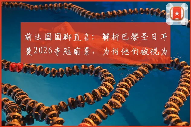 前法国国脚直言：解析巴黎圣日耳曼2026夺冠前景，为何他们被视为世界最佳球队