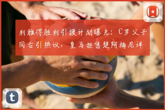 利雅得胜利引援计划曝光:C罗父子同台引热议,皇马拒售楚阿梅尼详情解析